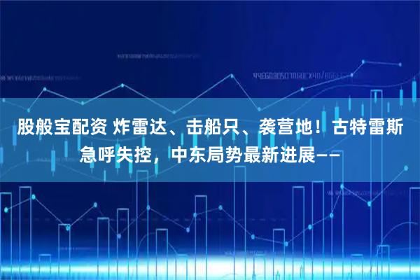 股般宝配资 炸雷达、击船只、袭营地！古特雷斯急呼失控，中东局势最新进展——